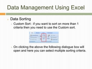 Data Management Using Excel
 Data Sorting
 Custom Sort : if you want to sort on more than 1
criteria then you need to use the Custom sort.
 On clicking the above the following dialogue box will
open and here you can select multiple sorting criteria.
 