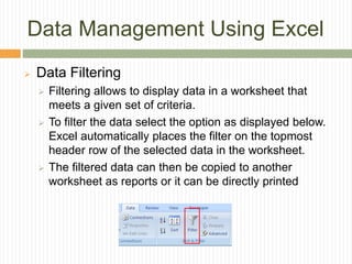 Data Management Using Excel
 Data Filtering
 Filtering allows to display data in a worksheet that
meets a given set of criteria.
 To filter the data select the option as displayed below.
Excel automatically places the filter on the topmost
header row of the selected data in the worksheet.
 The filtered data can then be copied to another
worksheet as reports or it can be directly printed
 