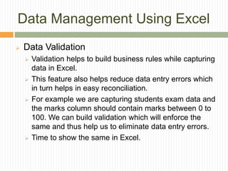 Data Management Using Excel
 Data Validation
 Validation helps to build business rules while capturing
data in Excel.
 This feature also helps reduce data entry errors which
in turn helps in easy reconciliation.
 For example we are capturing students exam data and
the marks column should contain marks between 0 to
100. We can build validation which will enforce the
same and thus help us to eliminate data entry errors.
 Time to show the same in Excel.
 