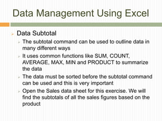 Data Management Using Excel
 Data Subtotal
 The subtotal command can be used to outline data in
many different ways
 It uses common functions like SUM, COUNT,
AVERAGE, MAX, MIN and PRODUCT to summarize
the data
 The data must be sorted before the subtotal command
can be used and this is very important
 Open the Sales data sheet for this exercise. We will
find the subtotals of all the sales figures based on the
product
 