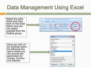 Data Management Using Excel
Once you click on
the Subtotal option
the following box
opens where you
can provide the
parameters for
change, function
and subtotal
Select the data
sheet and then
click on the Data
ribbon and you
can select
subtotal from the
Outline group.
 