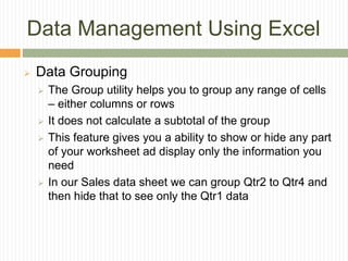 Data Management Using Excel
 Data Grouping
 The Group utility helps you to group any range of cells
– either columns or rows
 It does not calculate a subtotal of the group
 This feature gives you a ability to show or hide any part
of your worksheet ad display only the information you
need
 In our Sales data sheet we can group Qtr2 to Qtr4 and
then hide that to see only the Qtr1 data
 