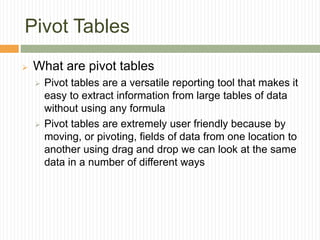 Pivot Tables
 What are pivot tables
 Pivot tables are a versatile reporting tool that makes it
easy to extract information from large tables of data
without using any formula
 Pivot tables are extremely user friendly because by
moving, or pivoting, fields of data from one location to
another using drag and drop we can look at the same
data in a number of different ways
 