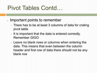 Pivot Tables Contd…
 Important points to remember
 There has to be at least 3 columns of data for crating
pivot table
 It is important that the data is entered correctly.
Remember GIGO
 Leave no blank rows or columns when entering the
data. This means that even between the column
header and first row of data there should not be any
blank row
 