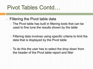 Pivot Tables Contd…
 Filtering the Pivot table data
 The Pivot table has built in filtering tools that can be
used to fine tune the results shown by the table
 Filtering data involves using specific criteria to limit the
data that is displayed by the Pivot table
 To do this the user has to select the drop down from
the header of the Pivot table report and filter
 