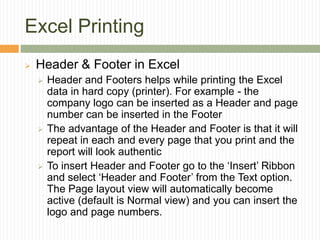 Excel Printing
 Header & Footer in Excel
 Header and Footers helps while printing the Excel
data in hard copy (printer). For example - the
company logo can be inserted as a Header and page
number can be inserted in the Footer
 The advantage of the Header and Footer is that it will
repeat in each and every page that you print and the
report will look authentic
 To insert Header and Footer go to the ‘Insert’ Ribbon
and select ‘Header and Footer’ from the Text option.
The Page layout view will automatically become
active (default is Normal view) and you can insert the
logo and page numbers.
 
