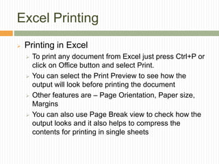 Excel Printing
 Printing in Excel
 To print any document from Excel just press Ctrl+P or
click on Office button and select Print.
 You can select the Print Preview to see how the
output will look before printing the document
 Other features are – Page Orientation, Paper size,
Margins
 You can also use Page Break view to check how the
output looks and it also helps to compress the
contents for printing in single sheets
 