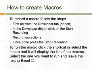 How to create Macros
 To record a macro follow the steps
 First activate the Developer tab (ribbon)
 In the Developer ribbon click on the Start
Recording
 Record you actions
 Once done press the Stop Recording
 To run the macro click the shortcut or select the
macro and it will display the list of the macros.
Select the one you want to run and leave the
rest to Excel 
 
