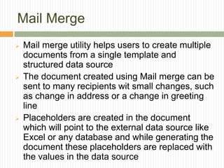 Mail Merge
 Mail merge utility helps users to create multiple
documents from a single template and
structured data source
 The document created using Mail merge can be
sent to many recipients wit small changes, such
as change in address or a change in greeting
line
 Placeholders are created in the document
which will point to the external data source like
Excel or any database and while generating the
document these placeholders are replaced with
the values in the data source
 