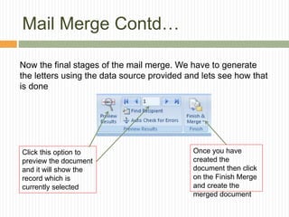 Mail Merge Contd…
Now the final stages of the mail merge. We have to generate
the letters using the data source provided and lets see how that
is done
Once you have
created the
document then click
on the Finish Merge
and create the
merged document
Click this option to
preview the document
and it will show the
record which is
currently selected
 
