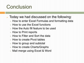 Conclusion
 Today we had discussed on the following:
 How to enter Excel Formulas and formatting data
 How to use the Excel functions
 How the Auto fill feature to be used
 How to Print reports
 How to Filter and Sort the data
 How to create Pivot tables
 How to group and subtotal
 How to create Charts/Graphs
 Mail merge using Excel & Word
 