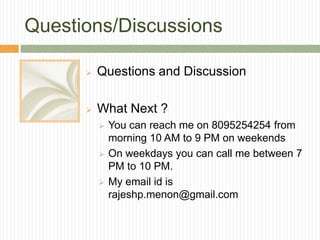 Questions/Discussions
 Questions and Discussion
 What Next ?
 You can reach me on 8095254254 from
morning 10 AM to 9 PM on weekends
 On weekdays you can call me between 7
PM to 10 PM.
 My email id is
rajeshp.menon@gmail.com
 