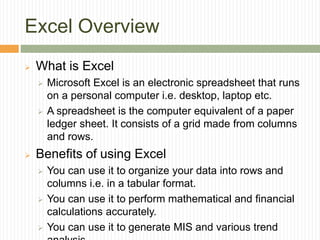 Excel Overview
 What is Excel
 Microsoft Excel is an electronic spreadsheet that runs
on a personal computer i.e. desktop, laptop etc.
 A spreadsheet is the computer equivalent of a paper
ledger sheet. It consists of a grid made from columns
and rows.
 Benefits of using Excel
 You can use it to organize your data into rows and
columns i.e. in a tabular format.
 You can use it to perform mathematical and financial
calculations accurately.
 You can use it to generate MIS and various trend
 