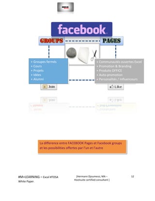  
#M+LEARNING	
  –	
  Excel	
  #TOSA	
  	
  	
  
White	
  Paper.	
  
[Hermann	
  Djoumessi,	
  MA	
  –	
  
Hootsuite	
  certified	
  consultant	
  ]	
  
12	
  
	
  
	
  
	
  
	
  
	
  
	
  
	
  
	
  
	
  
	
  
+	
  Groupes	
  fermés	
  	
  
+	
  Cours	
  	
  
+	
  Projets	
  	
  
+	
  Idées	
  	
  
+	
  Alumni	
  	
  
	
  
	
  
+	
  Communautés	
  ouvertes	
  Excel	
  	
  	
  	
  
+	
  Promotion	
  &	
  Branding	
  	
  
+	
  Produits	
  OFFICE	
  	
  
+	
  Auto-­‐promotion	
  	
  
+	
  Personalités	
  /	
  Influenceurs	
  	
  
	
  
	
  
La	
  difference	
  entre	
  FACEBOOK	
  Pages	
  et	
  Facebook	
  groups	
  
et	
  les	
  possibilities	
  offertes	
  par	
  l’un	
  et	
  l’autre	
  	
  
 