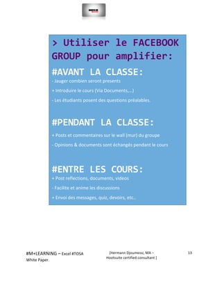  
#M+LEARNING	
  –	
  Excel	
  #TOSA	
  	
  	
  
White	
  Paper.	
  
[Hermann	
  Djoumessi,	
  MA	
  –	
  
Hootsuite	
  certified	
  consultant	
  ]	
  
13	
  
	
  
	
  
	
  
	
  
	
  
	
  
	
  
	
  
	
  
	
  	
  
	
  
	
  
	
  
	
  
	
  
	
  
	
  
	
  
	
  
	
  
>	
  Utiliser	
  le	
  FACEBOOK	
  
GROUP	
  pour	
  amplifier:	
  	
  
#AVANT	
  LA	
  CLASSE:	
  	
  
-­‐	
  Jauger	
  combien	
  seront	
  presents	
  	
  
+	
  Introduire	
  le	
  cours	
  (Via	
  Documents,…)	
  	
  
-­‐	
  Les	
  étudiants	
  posent	
  des	
  questions	
  préalables.	
  	
  
	
  
#PENDANT	
  LA	
  CLASSE:	
  	
  	
  
+	
  Posts	
  et	
  commentaires	
  sur	
  le	
  wall	
  (mur)	
  du	
  groupe	
  	
  
-­‐	
  Opinions	
  &	
  documents	
  sont	
  échangés	
  pendant	
  le	
  cours	
  	
  
	
  
#ENTRE	
  LES	
  COURS:	
  	
  
+	
  Post	
  reflections,	
  documents,	
  videos	
  	
  
-­‐	
  Facilite	
  et	
  anime	
  les	
  discussions	
  	
  
+	
  Envoi	
  des	
  messages,	
  quiz,	
  devoirs,	
  etc..	
  	
  
	
  
	
  
	
  
 