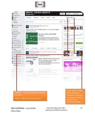  
#M+LEARNING	
  –	
  Excel	
  #TOSA	
  	
  	
  
White	
  Paper.	
  
[Hermann	
  Djoumessi,	
  MA	
  –	
  
Hootsuite	
  certified	
  consultant	
  ]	
  
14	
  
	
  
	
  
	
  
	
  
	
  
	
  
	
  
Entrez	
  “#EXCEL	
  #TOSA’	
  
dans	
  la	
  fenêtre	
  de	
  
recherche	
  et	
  retrouvez	
  
les	
  contenus	
  et	
  videos,	
  
relatives	
  à	
  vos	
  
recherches	
  classifies.	
  	
  	
  
“#VIDEOS”	
  :	
  <	
  Pour	
  les	
  videos	
  et	
  les	
  tutoriels	
  
#Youtube	
  >	
  
“#TIPS”	
  :	
  <	
  Astuces	
  Excel	
  et	
  raccourcis	
  >	
  	
  
 