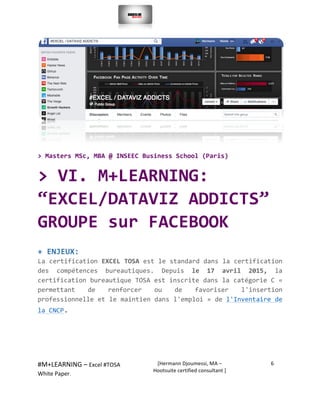  
#M+LEARNING	
  –	
  Excel	
  #TOSA	
  	
  	
  
White	
  Paper.	
  
[Hermann	
  Djoumessi,	
  MA	
  –	
  
Hootsuite	
  certified	
  consultant	
  ]	
  
6	
  
	
  
	
  
	
  
>	
  Masters	
  MSc,	
  MBA	
  @	
  INSEEC	
  Business	
  School	
  (Paris)	
  	
  
>	
  VI.	
  M+LEARNING:	
  
“EXCEL/DATAVIZ	
  ADDICTS”	
  
GROUPE	
  sur	
  FACEBOOK	
  	
  
+	
  ENJEUX:	
  	
  
La	
  certification	
  EXCEL	
  TOSA	
  est	
  le	
  standard	
  dans	
  la	
  certification	
  
des	
   compétences	
   bureautiques.	
   Depuis	
   le	
   17	
   avril	
   2015,	
   la	
  
certification	
  bureautique	
  TOSA	
  est	
  inscrite	
  dans	
  la	
  catégorie	
  C	
  «	
  
permettant	
   de	
   renforcer	
   ou	
   de	
   favoriser	
   l'insertion	
  
professionnelle	
  et	
  le	
  maintien	
  dans	
  l'emploi	
  »	
  de	
  l'Inventaire	
  de	
  
la	
  CNCP.	
  	
  
	
  
	
  
 