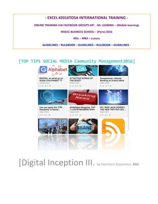  
	
  
	
  
[TOP	
  TIPS	
  SOCIAL	
  MEDIA	
  Community	
  Management2016]	
  
[Digital	
  Inception	
  III.	
  by	
  Hermann	
  Djoumessi,	
  MA]	
  
-­‐	
  EXCEL	
  #2016	
  TOSA	
  INTERNATIONAL	
  TRAINING	
  -­‐	
  
ONLINE	
  TRAINING	
  VIA	
  FACEBOOK	
  GROUPS	
  API	
  	
  -­‐	
  M+	
  LEARNING	
  –	
  (Mobile	
  learning)	
  
INSEEC	
  BUSINESS	
  SCHOOL	
  –	
  (Paris)	
  2016	
  
MSc	
  –	
  MBA	
  –	
  Luxury	
  
GUIDELINES	
  –	
  SOCIAL	
  MEDIA	
  RULEBOOK	
  –	
  GUIDELINES	
  –	
  SOCIAL	
  MEDIA	
  RULEBOOK	
  –	
  	
  
	
  
	
  
 