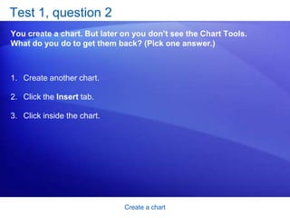 Create a chartSuggestions for practiceCreate a chart.Look at chart data in different ways. Update chart data.Add titles. Change chart layouts. Change the chart type. Online practice (requires Excel 2007)