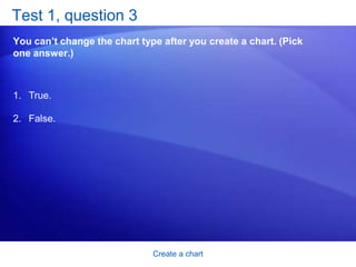 Create a chartTest 1, question 1: AnswerFalse. You can quickly create another view of your worksheet data by clicking the Switch Row/Column button on the Design tab.