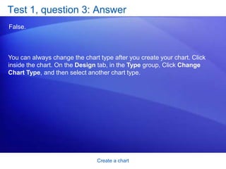 Create a chartTest 1, question 2You create a chart. But later on you don’t see the Chart Tools. What do you do to get them back? (Pick one answer.)Create another chart. Click the Insert tab. Click inside the chart. 
