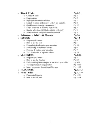 o Tips & Tricks                                              Pg. 2-3
     o Control & shift                                       Pg. 2
     o Freeze panes                                          Pg. 2
     o Highlight the entire worksheet                        Pg. 2
     o Size all columns and/or rows so they are readable     Pg. 2
     o Quickly move or copy a worksheet(s)                   Pg. 2-3
     o Select and work in multiple worksheets                Pg. 3
     o Special selections (all blanks, visible cells only)   Pg. 3
     o Make the same entry into all cells selected           Pg. 3
o References – Relative & Absolute                           Pg. 3-4
o Subtotals                                                  Pg. 4-8
     o Purpose & Example                                     Pg. 4
     o How to use the tool                                   Pg. 5
     o Expanding & collapsing your subtotals                 Pg. 5-6
     o Subtotals by two or more criteria                     Pg. 6
     o Copying & pasting your subtotals                      Pg. 7
     o Text to columns to separate criteria                  Pg. 7-8
o VLOOKUPS                                                   Pg. 8-12
     o Purpose & Example                                     Pg. 8
     o How to use the function                               Pg. 8-9
     o Understanding how to organize and select your table   Pg. 9-10
     o The importance of unique values                       Pg. 10-11
     o Issues because of formatting differences              Pg. 11-12
o HLOOKUPS                                                   Pg. 12-13
o Pivot Tables                                               Pg. 13-16
     o Purpose & Example                                     Pg. 13-14
     o How to use the tool                                   Pg. 14-16




                                    1
 