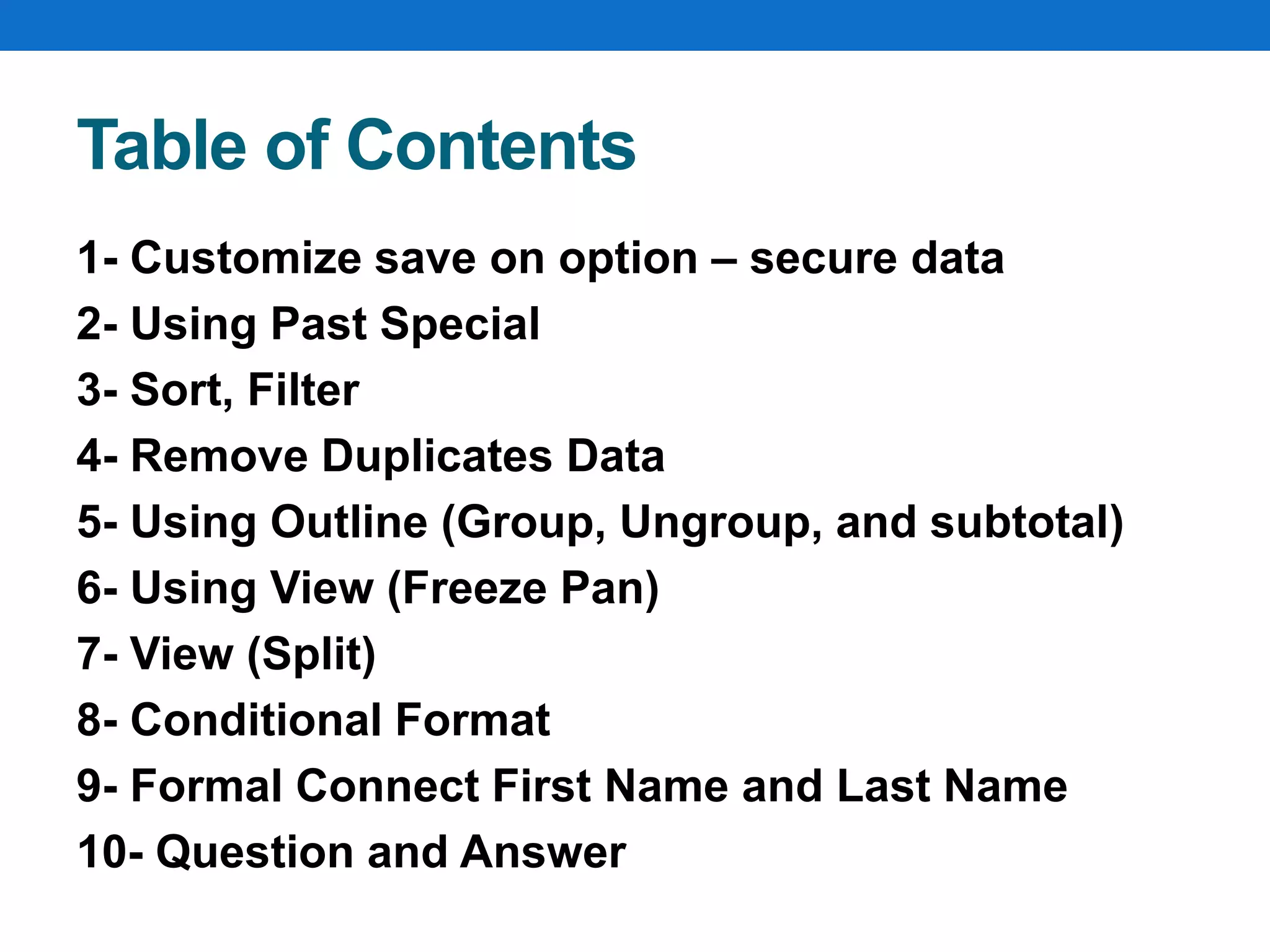 Table of Contents
1- Customize save on option – secure data
2- Using Past Special
3- Sort, Filter
4- Remove Duplicates Data
5- Using Outline (Group, Ungroup, and subtotal)
6- Using View (Freeze Pan)
7- View (Split)
8- Conditional Format
9- Formal Connect First Name and Last Name
10- Question and Answer
 