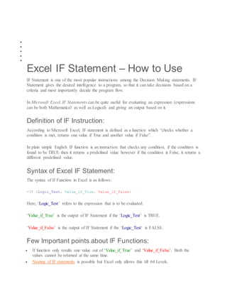  HOW TO’S
 EXCEL FORMULAS
 VBA IN EXCEL
 INTERESTING
 OTHERS
Excel IF Statement – How to Use
IF Statement is one of the most popular instructions among the Decision Making statements. IF
Statement gives the desired intelligence to a program, so that it can take decisions based on a
criteria and most importantly decide the program flow.
In Microsoft Excel, IF Statements can be quite useful for evaluating an expression (expressions
can be both Mathematical as well as Logical) and giving an output based on it.
Definition of IF Instruction:
According to Microsoft Excel, IF statement is defined as a function which “checks whether a
condition is met, returns one value if True and another value if False”.
In plain simple English IF function is an instruction that checks any condition, if the condition is
found to be TRUE then it returns a predefined value however if the condition is False, it returns a
different predefined value.
Syntax of Excel IF Statement:
The syntax of If Function in Excel is as follows:
=IF (Logic_Test, Value_if_True, Value_if_False)
Here, ‘Logic_Test’ refers to the expression that is to be evaluated.
‘Value_if_True’ is the output of IF Statement if the ‘Logic_Test’ is TRUE.
‘Value_if_False’ is the output of IF Statement if the ‘Logic_Test’ is FALSE.
Few Important points about IF Functions:
 If function only results one value out of ‘Value_if_True’ and ‘Value_if_False’. Both the
values cannot be returned at the same time.
 Nesting of IF statements is possible but Excel only allows this till 64 Levels.
 