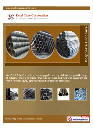 We, Excel Tube Corporation, are engaged in trading and supplying a wide range
of Industrial Pipes and Tubes. These pipes, tubes and industrial equipment are
known for their sturdy construction and resistance against rust.
 