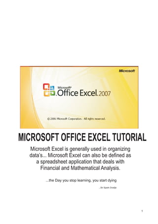 Microsoft Excel is generally used in organizing
data’s... Microsoft Excel can also be defined as
a spreadsheet application that deals with
Financial and Mathematical Analysis.
...the Day you stop learning, you start dying
...Sir Spark Ovadje
1
MICROSOFT OFFICE EXCEL TUTORIAL
 