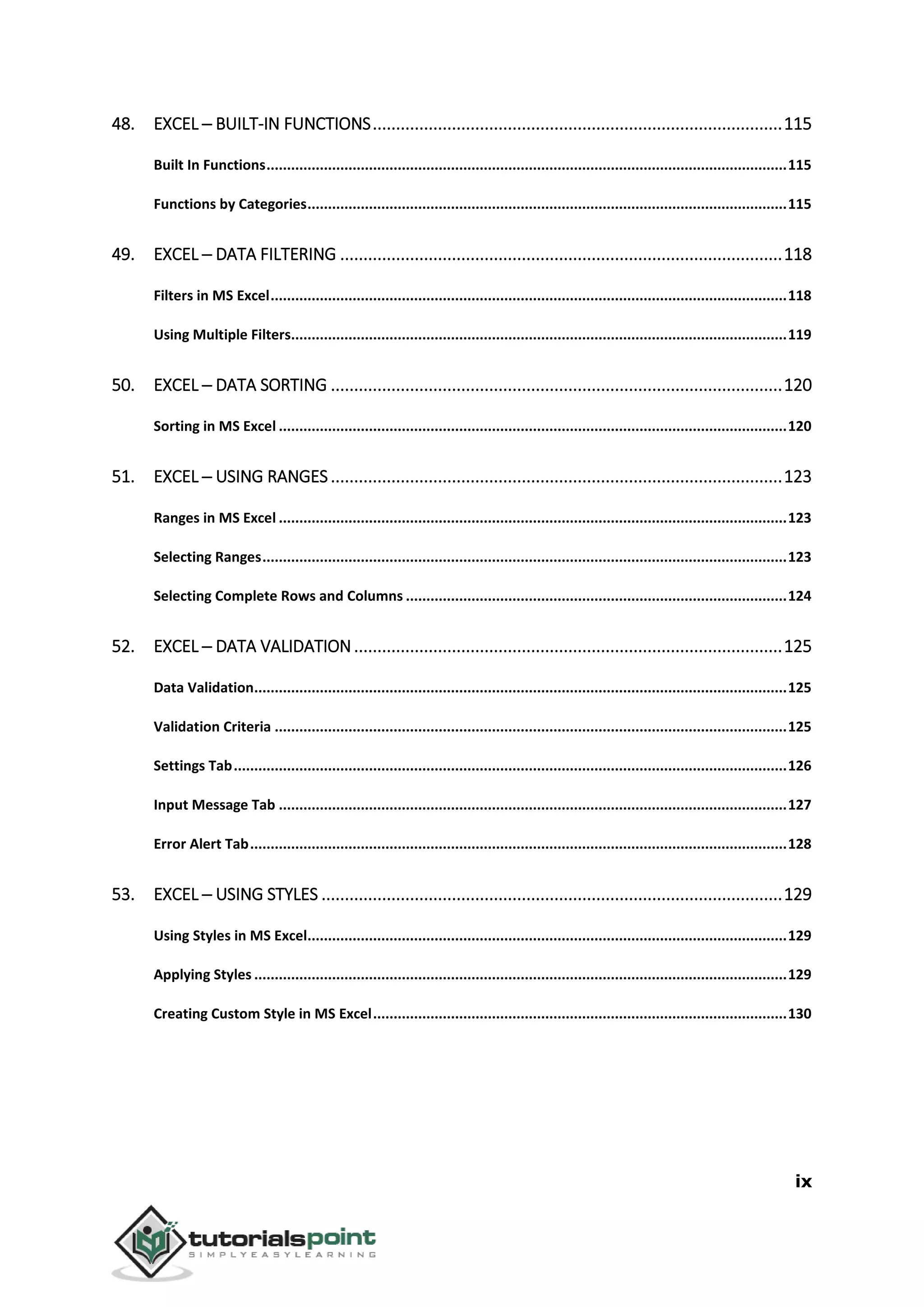 ix
48. EXCEL ─ BUILT-IN FUNCTIONS........................................................................................115
Built In Functions...............................................................................................................................115
Functions by Categories.....................................................................................................................115
49. EXCEL ─ DATA FILTERING ...............................................................................................118
Filters in MS Excel..............................................................................................................................118
Using Multiple Filters.........................................................................................................................119
50. EXCEL ─ DATA SORTING .................................................................................................120
Sorting in MS Excel ............................................................................................................................120
51. EXCEL ─ USING RANGES.................................................................................................123
Ranges in MS Excel ............................................................................................................................123
Selecting Ranges................................................................................................................................123
Selecting Complete Rows and Columns .............................................................................................124
52. EXCEL ─ DATA VALIDATION............................................................................................125
Data Validation..................................................................................................................................125
Validation Criteria .............................................................................................................................125
Settings Tab.......................................................................................................................................126
Input Message Tab ............................................................................................................................127
Error Alert Tab...................................................................................................................................128
53. EXCEL ─ USING STYLES ...................................................................................................129
Using Styles in MS Excel.....................................................................................................................129
Applying Styles ..................................................................................................................................129
Creating Custom Style in MS Excel.....................................................................................................130
 