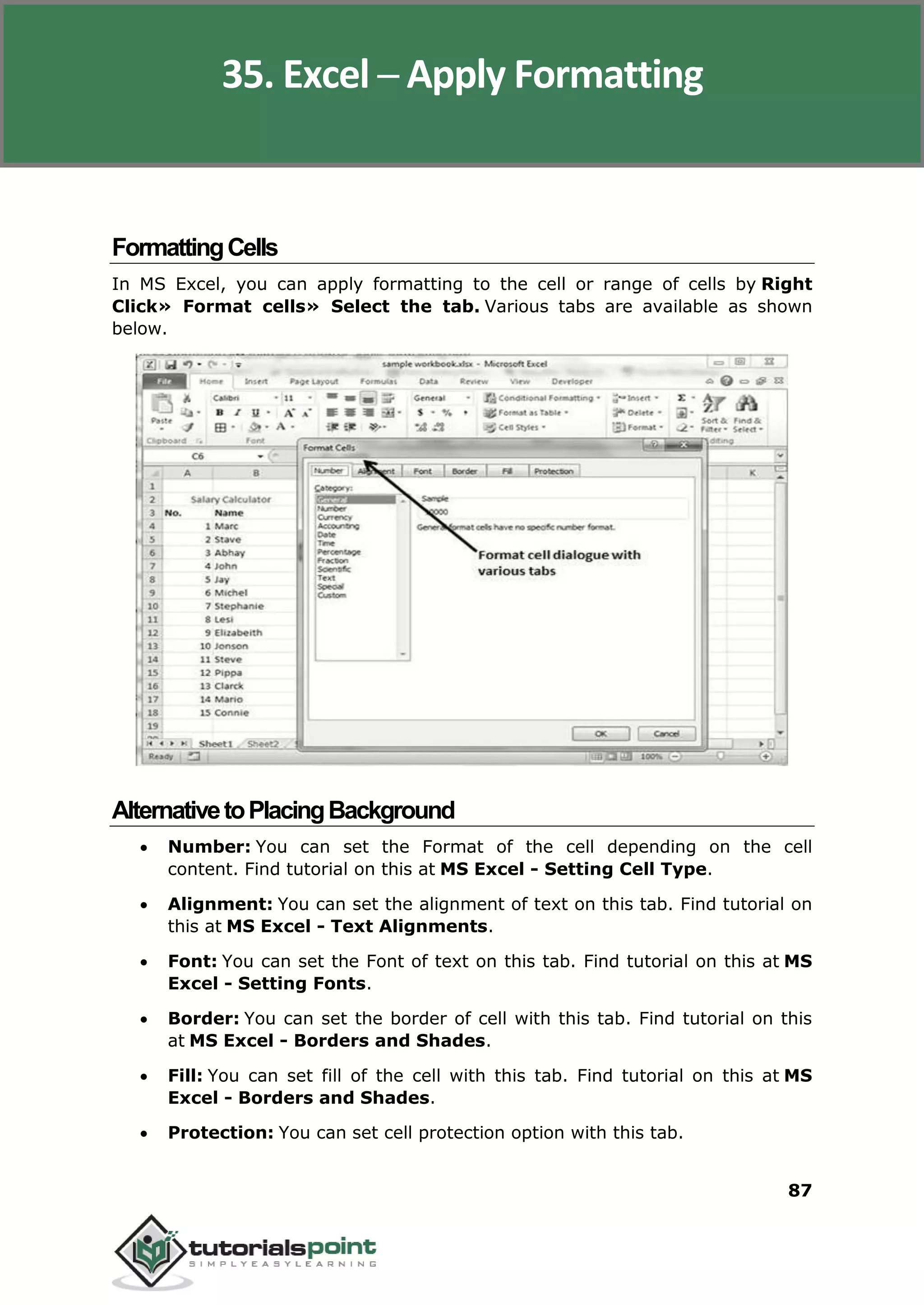 Excel 2010
87
FormattingCells
In MS Excel, you can apply formatting to the cell or range of cells by Right
Click» Format cells» Select the tab. Various tabs are available as shown
below.
AlternativetoPlacingBackground
 Number: You can set the Format of the cell depending on the cell
content. Find tutorial on this at MS Excel - Setting Cell Type.
 Alignment: You can set the alignment of text on this tab. Find tutorial on
this at MS Excel - Text Alignments.
 Font: You can set the Font of text on this tab. Find tutorial on this at MS
Excel - Setting Fonts.
 Border: You can set the border of cell with this tab. Find tutorial on this
at MS Excel - Borders and Shades.
 Fill: You can set fill of the cell with this tab. Find tutorial on this at MS
Excel - Borders and Shades.
 Protection: You can set cell protection option with this tab.
35. Excel ─ Apply Formatting
 