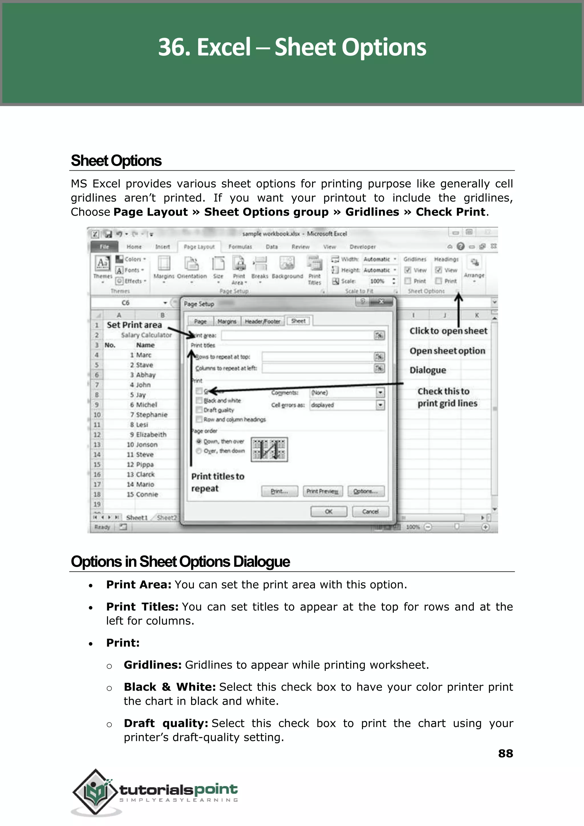 Excel 2010
88
SheetOptions
MS Excel provides various sheet options for printing purpose like generally cell
gridlines aren’t printed. If you want your printout to include the gridlines,
Choose Page Layout » Sheet Options group » Gridlines » Check Print.
OptionsinSheetOptionsDialogue
 Print Area: You can set the print area with this option.
 Print Titles: You can set titles to appear at the top for rows and at the
left for columns.
 Print:
o Gridlines: Gridlines to appear while printing worksheet.
o Black & White: Select this check box to have your color printer print
the chart in black and white.
o Draft quality: Select this check box to print the chart using your
printer’s draft-quality setting.
36. Excel ─ Sheet Options
 