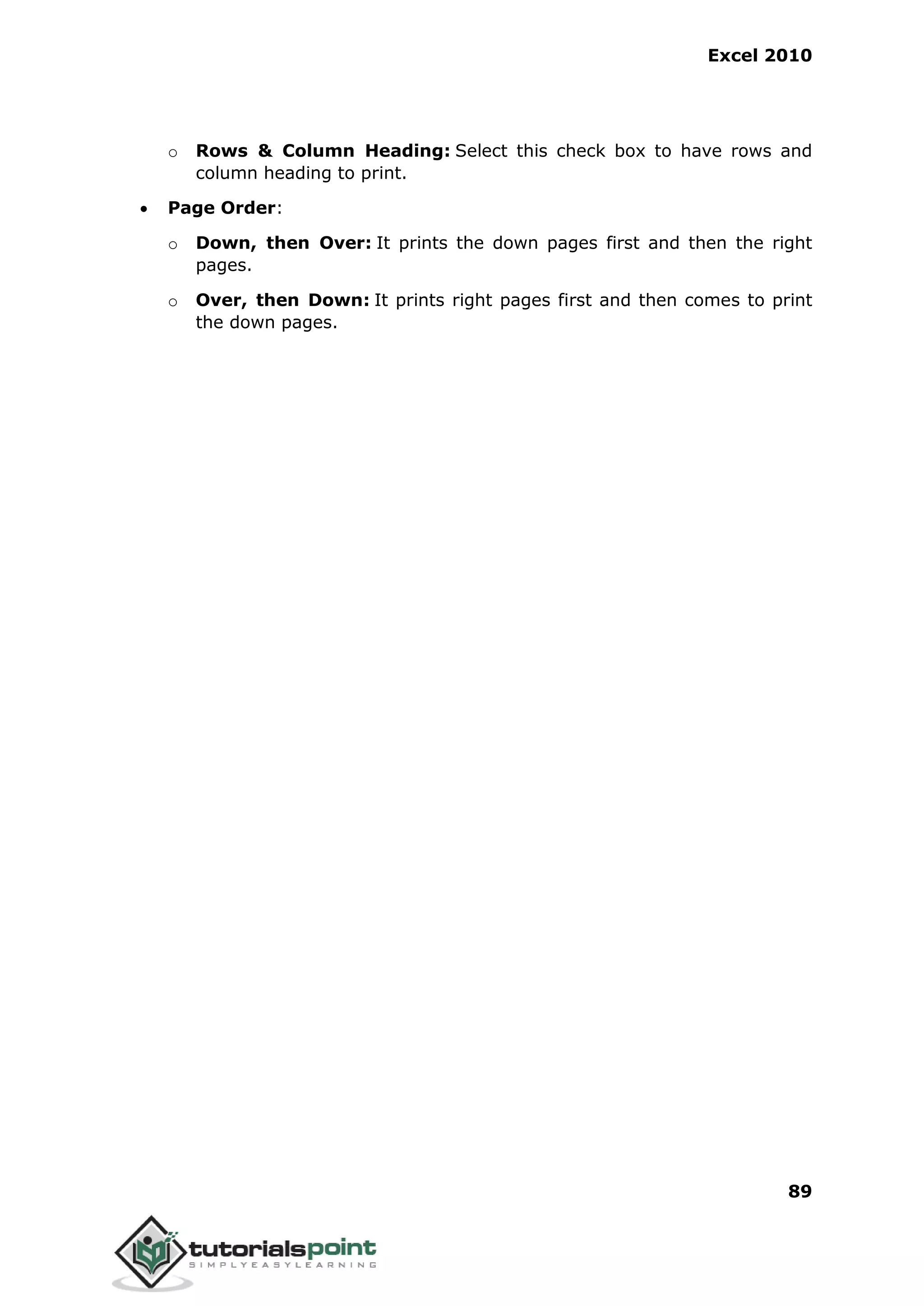 Excel 2010
89
o Rows & Column Heading: Select this check box to have rows and
column heading to print.
 Page Order:
o Down, then Over: It prints the down pages first and then the right
pages.
o Over, then Down: It prints right pages first and then comes to print
the down pages.
 