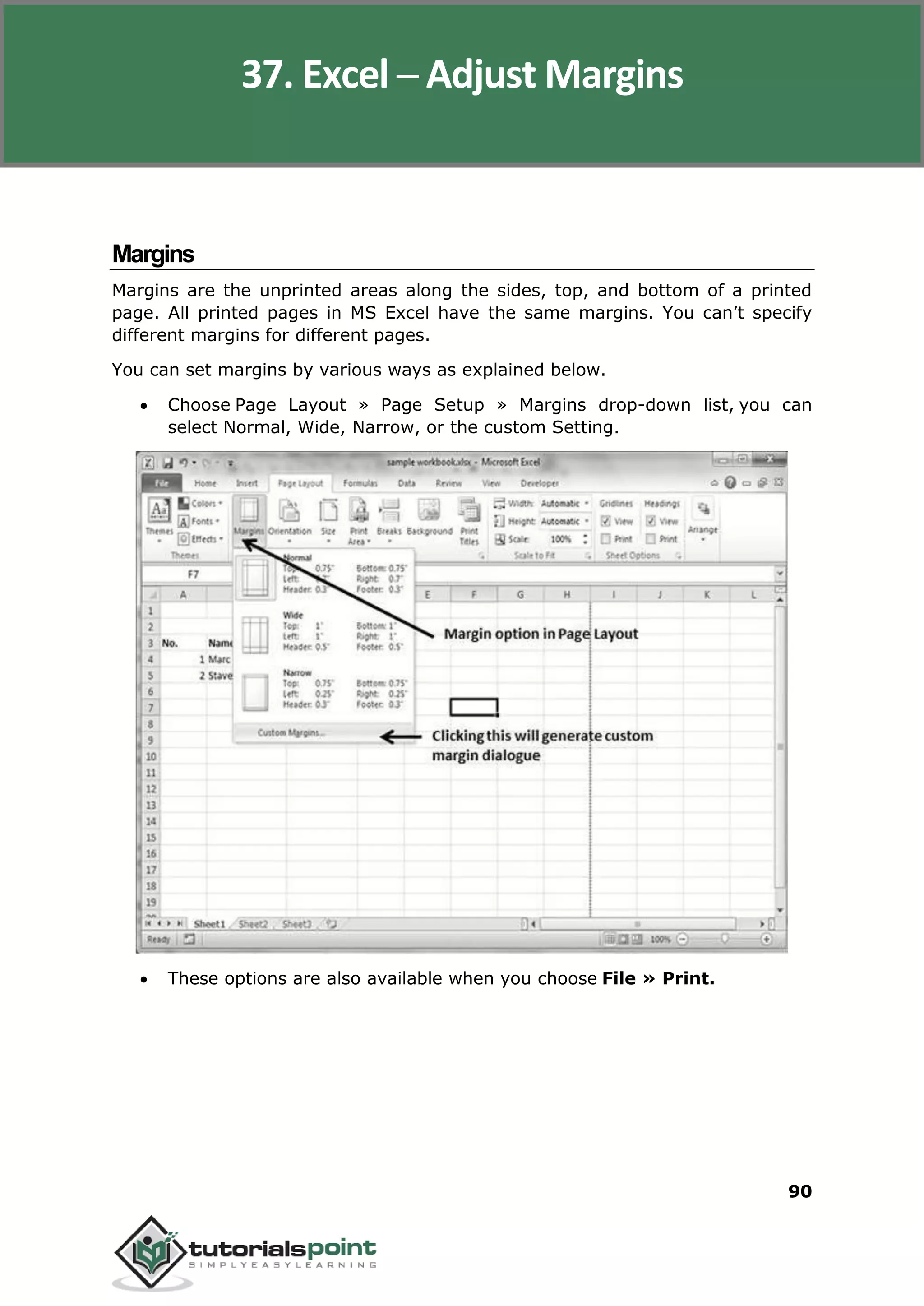 Excel 2010
90
Margins
Margins are the unprinted areas along the sides, top, and bottom of a printed
page. All printed pages in MS Excel have the same margins. You can’t specify
different margins for different pages.
You can set margins by various ways as explained below.
 Choose Page Layout » Page Setup » Margins drop-down list, you can
select Normal, Wide, Narrow, or the custom Setting.
 These options are also available when you choose File » Print.
37. Excel ─ Adjust Margins
 