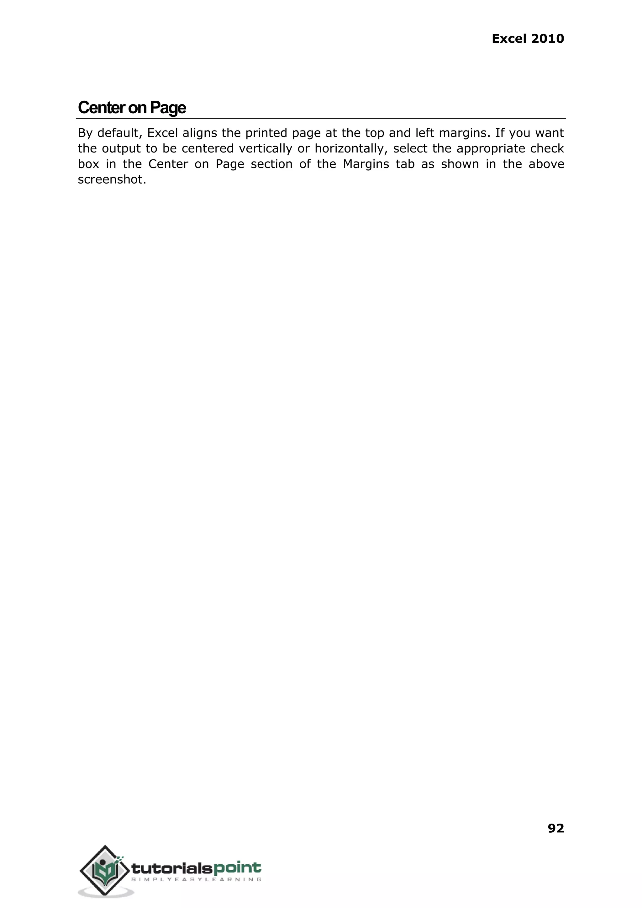Excel 2010
92
CenteronPage
By default, Excel aligns the printed page at the top and left margins. If you want
the output to be centered vertically or horizontally, select the appropriate check
box in the Center on Page section of the Margins tab as shown in the above
screenshot.
 