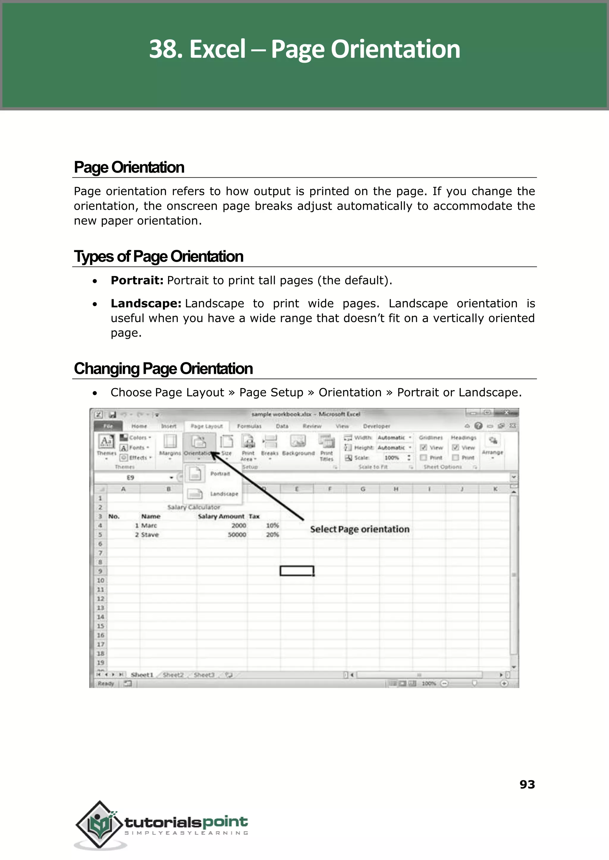 Excel 2010
93
PageOrientation
Page orientation refers to how output is printed on the page. If you change the
orientation, the onscreen page breaks adjust automatically to accommodate the
new paper orientation.
TypesofPageOrientation
 Portrait: Portrait to print tall pages (the default).
 Landscape: Landscape to print wide pages. Landscape orientation is
useful when you have a wide range that doesn’t fit on a vertically oriented
page.
ChangingPageOrientation
 Choose Page Layout » Page Setup » Orientation » Portrait or Landscape.
38. Excel ─ Page Orientation
 