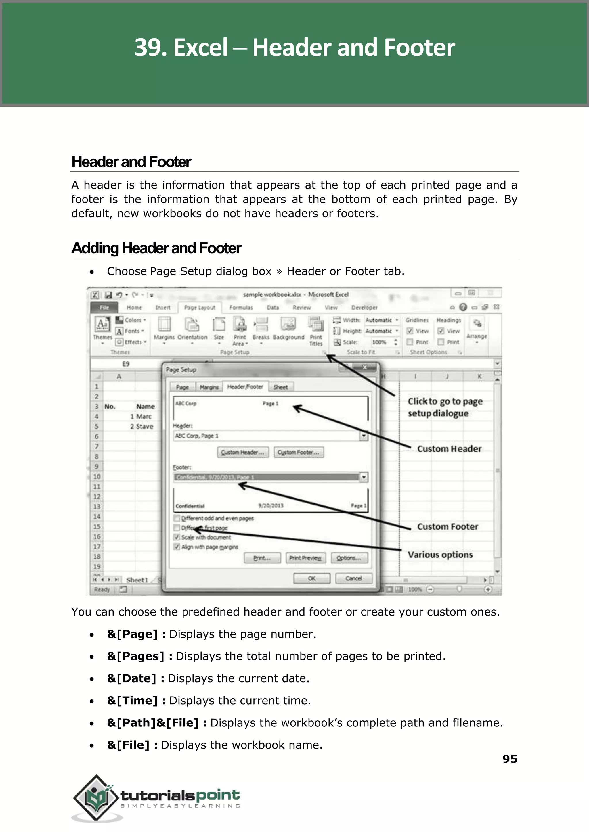Excel 2010
95
HeaderandFooter
A header is the information that appears at the top of each printed page and a
footer is the information that appears at the bottom of each printed page. By
default, new workbooks do not have headers or footers.
AddingHeaderandFooter
 Choose Page Setup dialog box » Header or Footer tab.
You can choose the predefined header and footer or create your custom ones.
 &[Page] : Displays the page number.
 &[Pages] : Displays the total number of pages to be printed.
 &[Date] : Displays the current date.
 &[Time] : Displays the current time.
 &[Path]&[File] : Displays the workbook’s complete path and filename.
 &[File] : Displays the workbook name.
39. Excel ─ Header and Footer
 