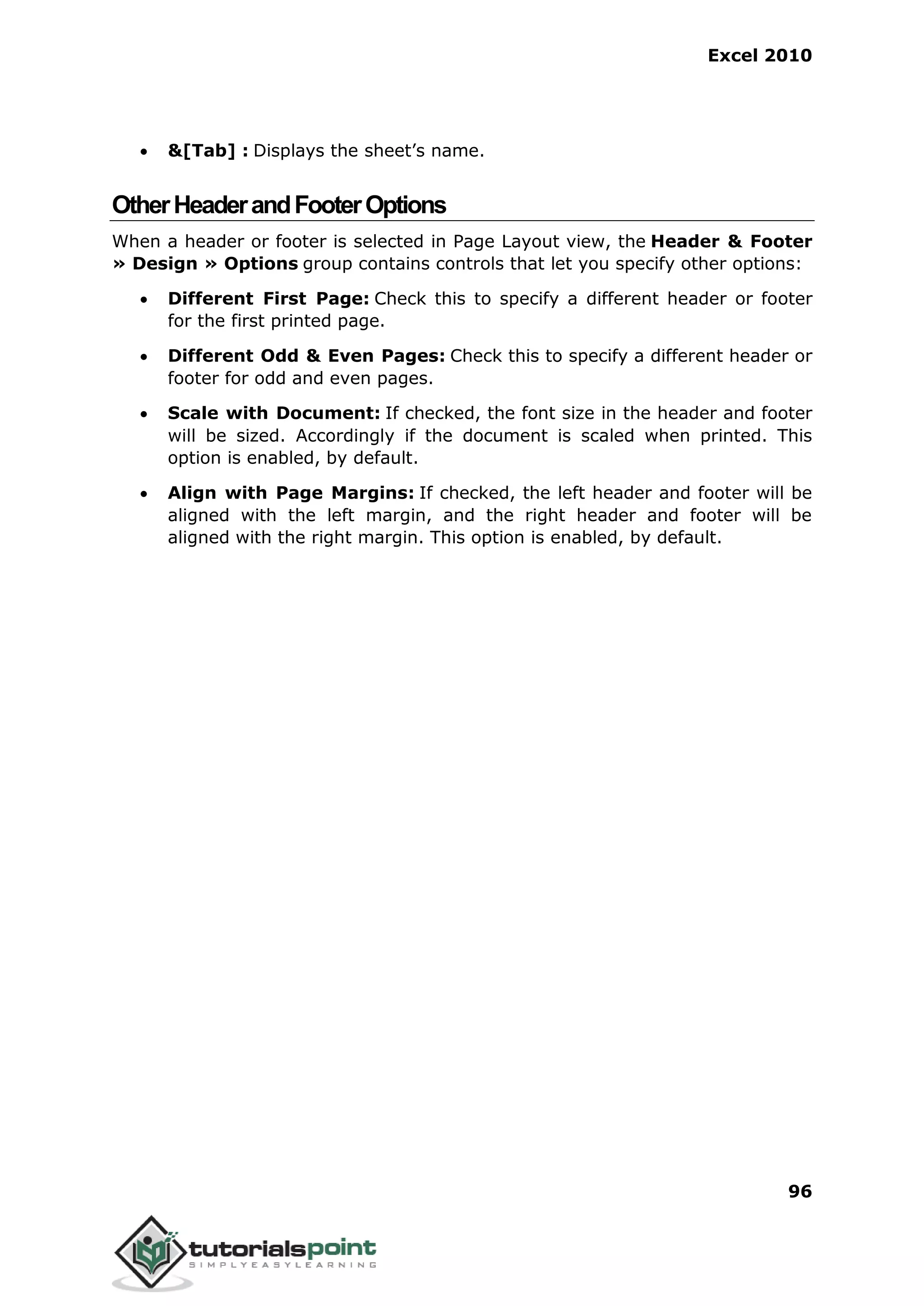Excel 2010
96
 &[Tab] : Displays the sheet’s name.
OtherHeaderandFooterOptions
When a header or footer is selected in Page Layout view, the Header & Footer
» Design » Options group contains controls that let you specify other options:
 Different First Page: Check this to specify a different header or footer
for the first printed page.
 Different Odd & Even Pages: Check this to specify a different header or
footer for odd and even pages.
 Scale with Document: If checked, the font size in the header and footer
will be sized. Accordingly if the document is scaled when printed. This
option is enabled, by default.
 Align with Page Margins: If checked, the left header and footer will be
aligned with the left margin, and the right header and footer will be
aligned with the right margin. This option is enabled, by default.
 