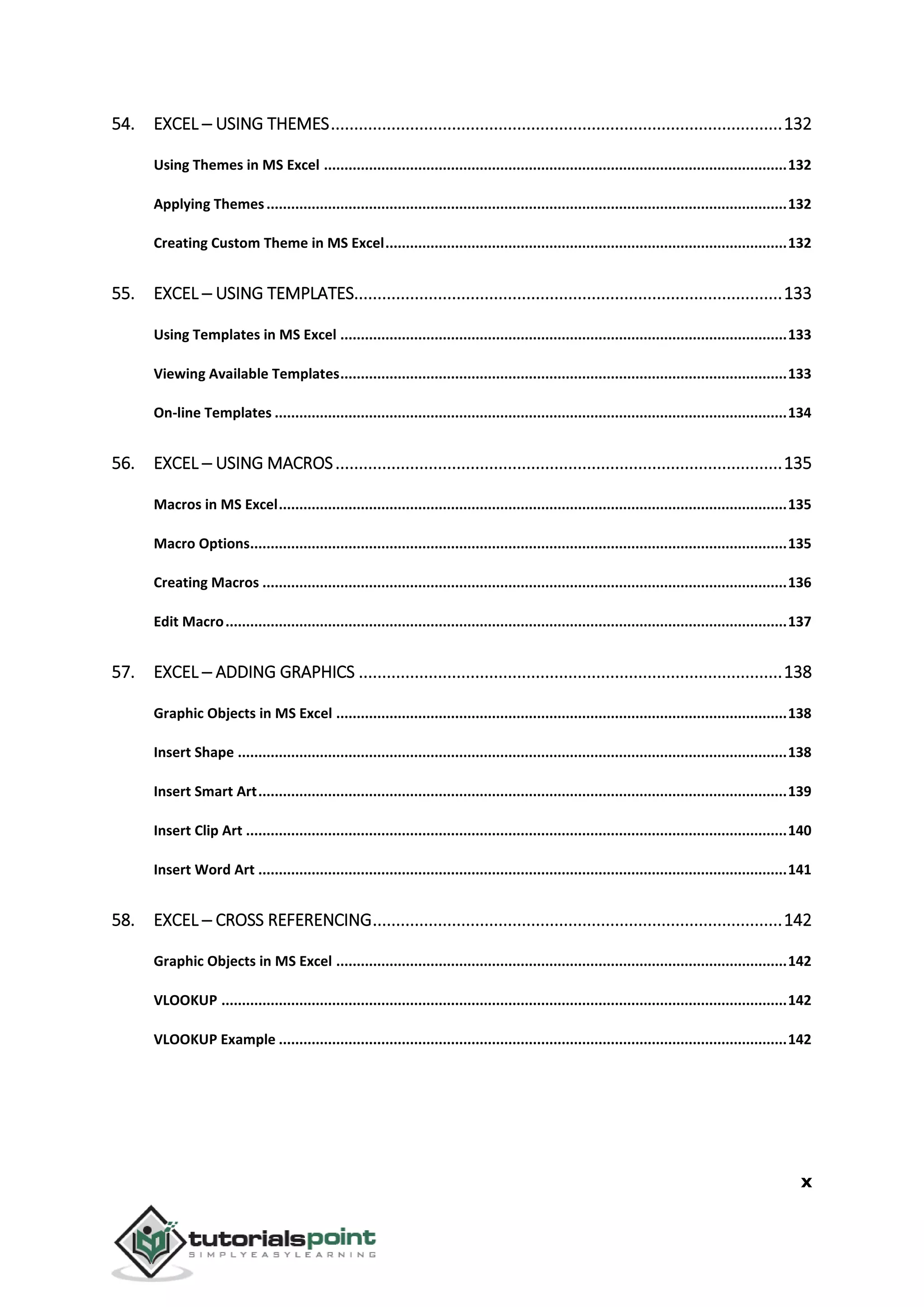 x
54. EXCEL ─ USING THEMES.................................................................................................132
Using Themes in MS Excel .................................................................................................................132
Applying Themes...............................................................................................................................132
Creating Custom Theme in MS Excel..................................................................................................132
55. EXCEL ─ USING TEMPLATES............................................................................................133
Using Templates in MS Excel .............................................................................................................133
Viewing Available Templates.............................................................................................................133
On-line Templates .............................................................................................................................134
56. EXCEL ─ USING MACROS................................................................................................135
Macros in MS Excel............................................................................................................................135
Macro Options...................................................................................................................................135
Creating Macros ................................................................................................................................136
Edit Macro.........................................................................................................................................137
57. EXCEL ─ ADDING GRAPHICS ...........................................................................................138
Graphic Objects in MS Excel ..............................................................................................................138
Insert Shape ......................................................................................................................................138
Insert Smart Art.................................................................................................................................139
Insert Clip Art ....................................................................................................................................140
Insert Word Art .................................................................................................................................141
58. EXCEL ─ CROSS REFERENCING........................................................................................142
Graphic Objects in MS Excel ..............................................................................................................142
VLOOKUP ..........................................................................................................................................142
VLOOKUP Example ............................................................................................................................142
 