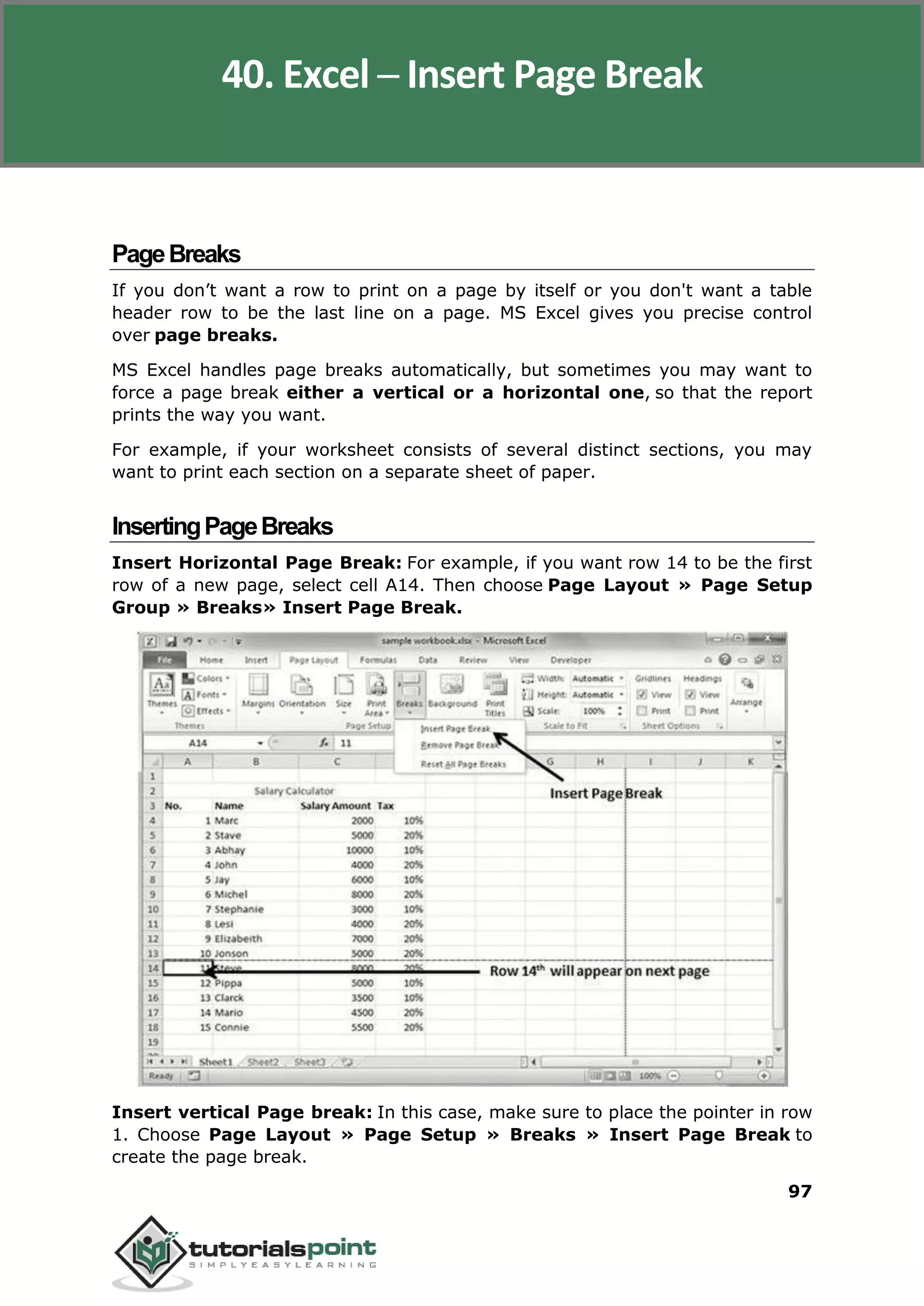 Excel 2010
97
PageBreaks
If you don’t want a row to print on a page by itself or you don't want a table
header row to be the last line on a page. MS Excel gives you precise control
over page breaks.
MS Excel handles page breaks automatically, but sometimes you may want to
force a page break either a vertical or a horizontal one, so that the report
prints the way you want.
For example, if your worksheet consists of several distinct sections, you may
want to print each section on a separate sheet of paper.
InsertingPageBreaks
Insert Horizontal Page Break: For example, if you want row 14 to be the first
row of a new page, select cell A14. Then choose Page Layout » Page Setup
Group » Breaks» Insert Page Break.
Insert vertical Page break: In this case, make sure to place the pointer in row
1. Choose Page Layout » Page Setup » Breaks » Insert Page Break to
create the page break.
40. Excel ─ Insert Page Break
 