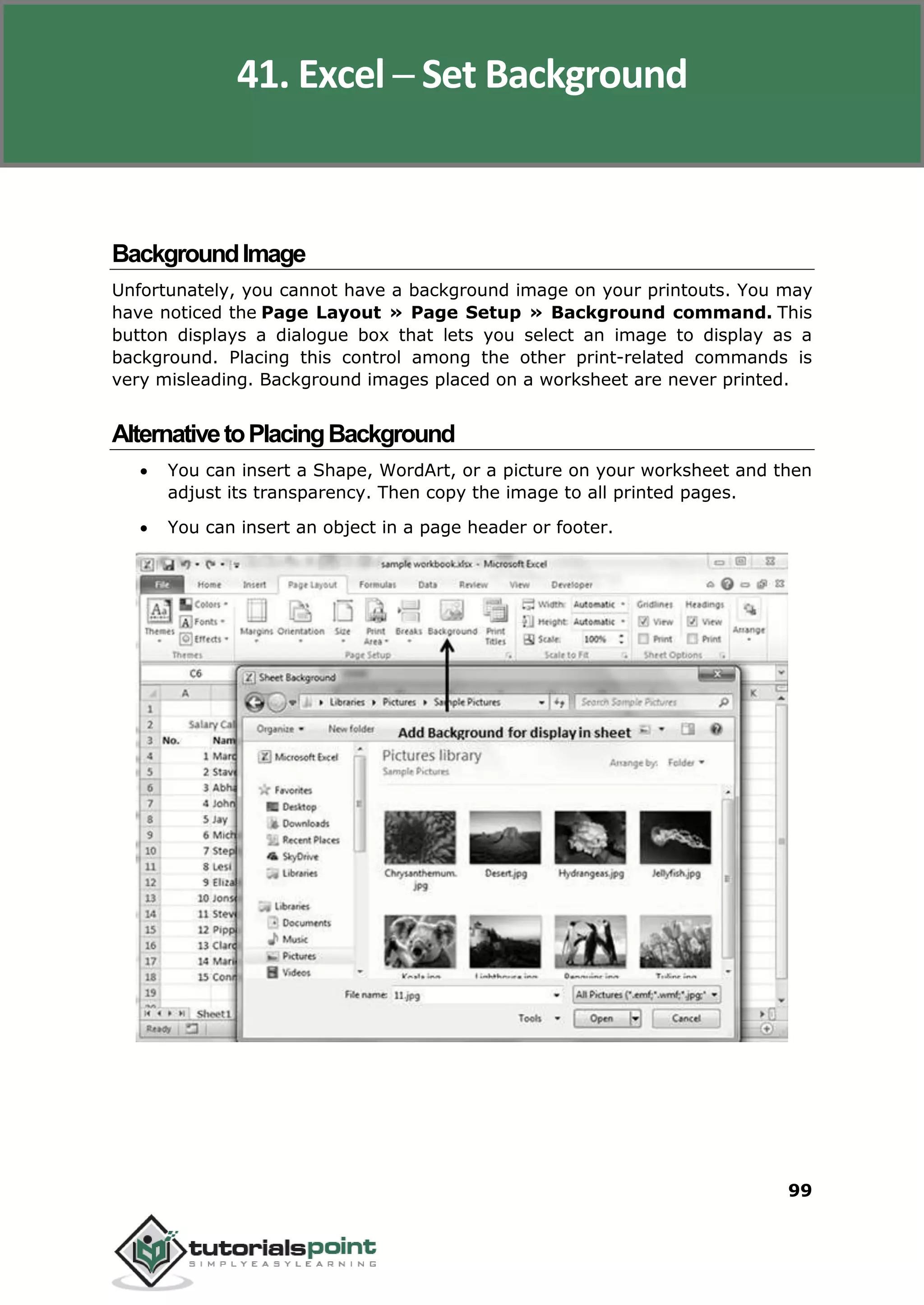 Excel 2010
99
BackgroundImage
Unfortunately, you cannot have a background image on your printouts. You may
have noticed the Page Layout » Page Setup » Background command. This
button displays a dialogue box that lets you select an image to display as a
background. Placing this control among the other print-related commands is
very misleading. Background images placed on a worksheet are never printed.
AlternativetoPlacingBackground
 You can insert a Shape, WordArt, or a picture on your worksheet and then
adjust its transparency. Then copy the image to all printed pages.
 You can insert an object in a page header or footer.
41. Excel ─ Set Background
 