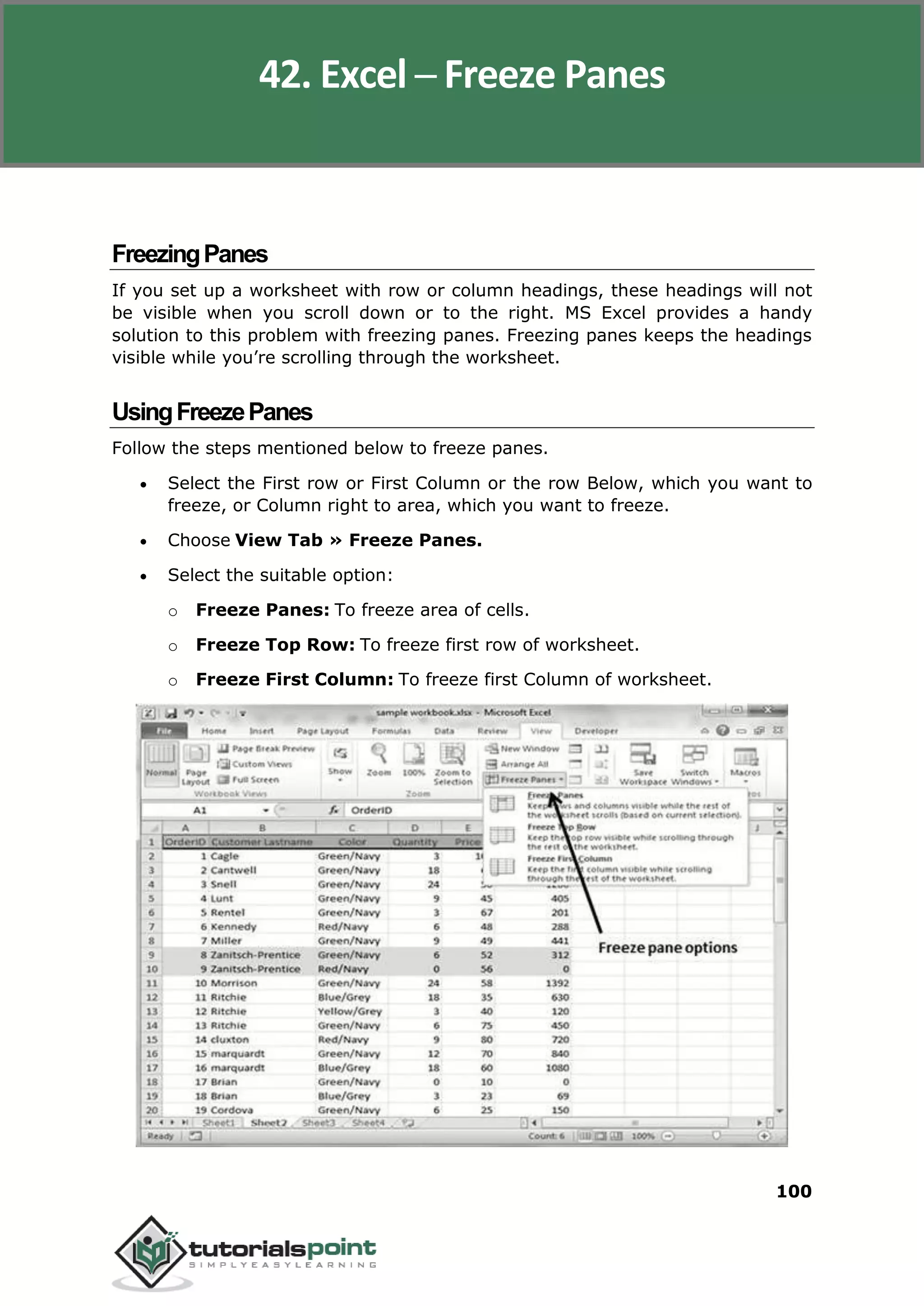 Excel 2010
100
FreezingPanes
If you set up a worksheet with row or column headings, these headings will not
be visible when you scroll down or to the right. MS Excel provides a handy
solution to this problem with freezing panes. Freezing panes keeps the headings
visible while you’re scrolling through the worksheet.
UsingFreezePanes
Follow the steps mentioned below to freeze panes.
 Select the First row or First Column or the row Below, which you want to
freeze, or Column right to area, which you want to freeze.
 Choose View Tab » Freeze Panes.
 Select the suitable option:
o Freeze Panes: To freeze area of cells.
o Freeze Top Row: To freeze first row of worksheet.
o Freeze First Column: To freeze first Column of worksheet.
42. Excel ─ Freeze Panes
 