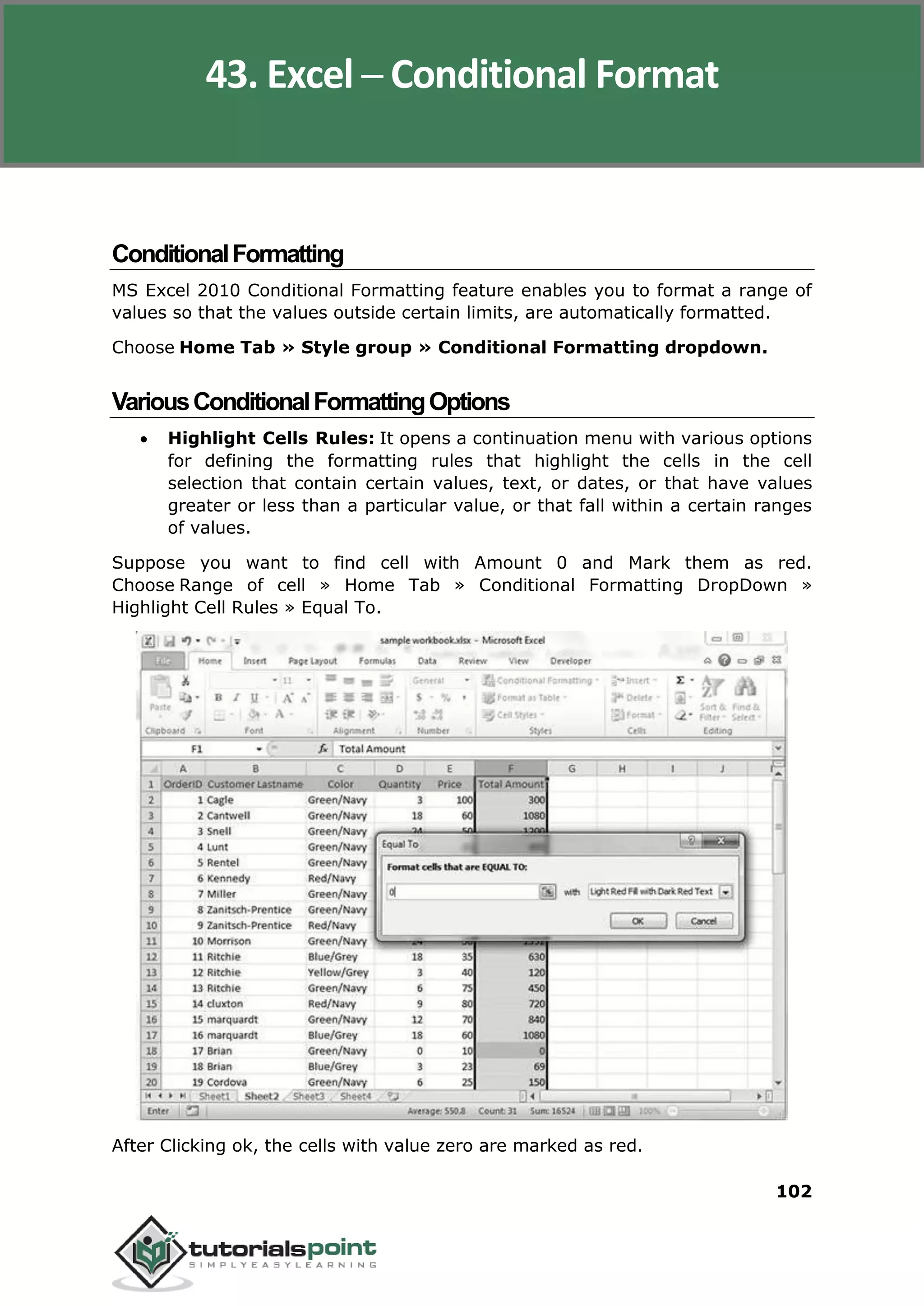 Excel 2010
102
ConditionalFormatting
MS Excel 2010 Conditional Formatting feature enables you to format a range of
values so that the values outside certain limits, are automatically formatted.
Choose Home Tab » Style group » Conditional Formatting dropdown.
VariousConditionalFormattingOptions
 Highlight Cells Rules: It opens a continuation menu with various options
for defining the formatting rules that highlight the cells in the cell
selection that contain certain values, text, or dates, or that have values
greater or less than a particular value, or that fall within a certain ranges
of values.
Suppose you want to find cell with Amount 0 and Mark them as red.
Choose Range of cell » Home Tab » Conditional Formatting DropDown »
Highlight Cell Rules » Equal To.
After Clicking ok, the cells with value zero are marked as red.
43. Excel ─ Conditional Format
 