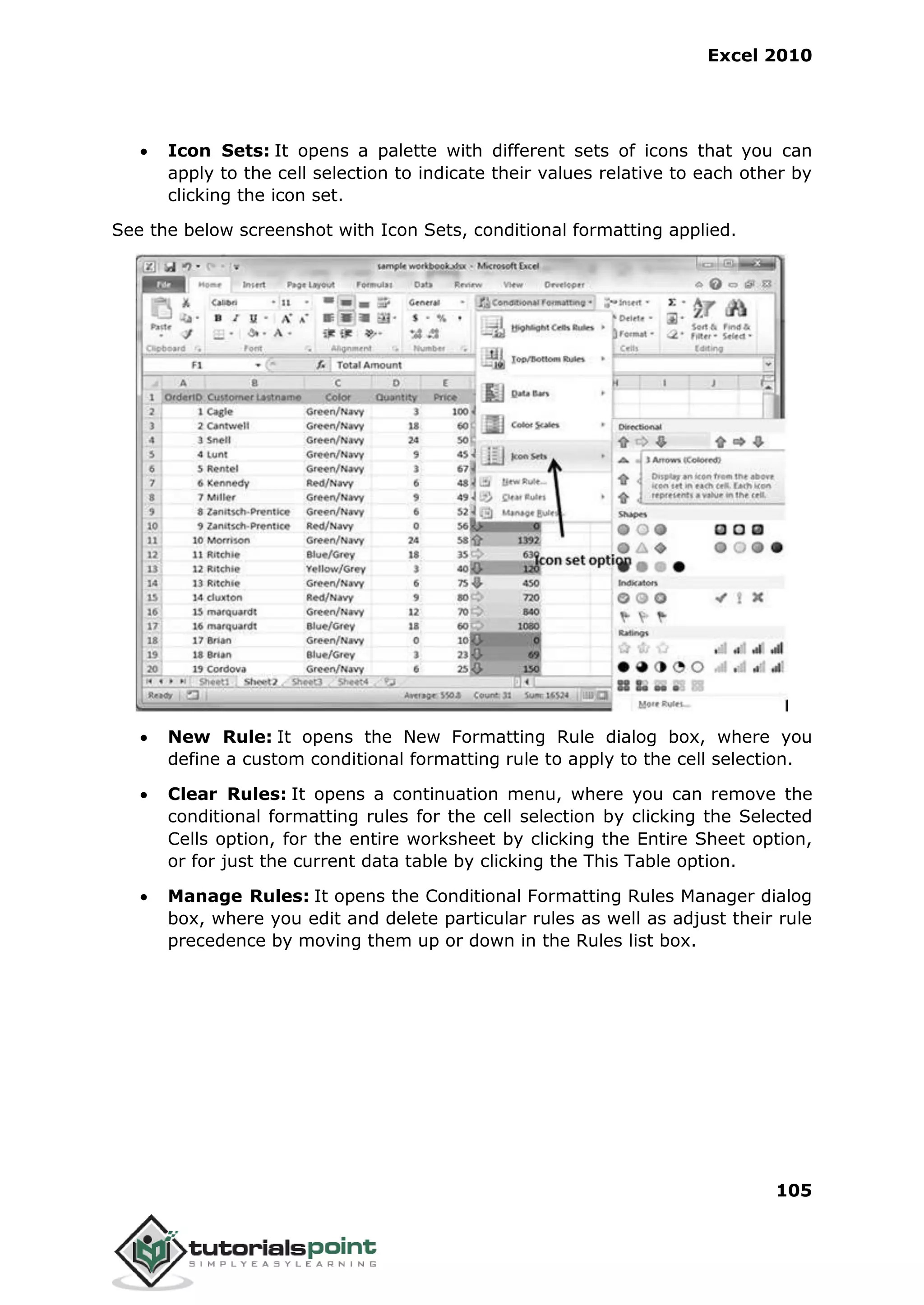 Excel 2010
105
 Icon Sets: It opens a palette with different sets of icons that you can
apply to the cell selection to indicate their values relative to each other by
clicking the icon set.
See the below screenshot with Icon Sets, conditional formatting applied.
 New Rule: It opens the New Formatting Rule dialog box, where you
define a custom conditional formatting rule to apply to the cell selection.
 Clear Rules: It opens a continuation menu, where you can remove the
conditional formatting rules for the cell selection by clicking the Selected
Cells option, for the entire worksheet by clicking the Entire Sheet option,
or for just the current data table by clicking the This Table option.
 Manage Rules: It opens the Conditional Formatting Rules Manager dialog
box, where you edit and delete particular rules as well as adjust their rule
precedence by moving them up or down in the Rules list box.
 