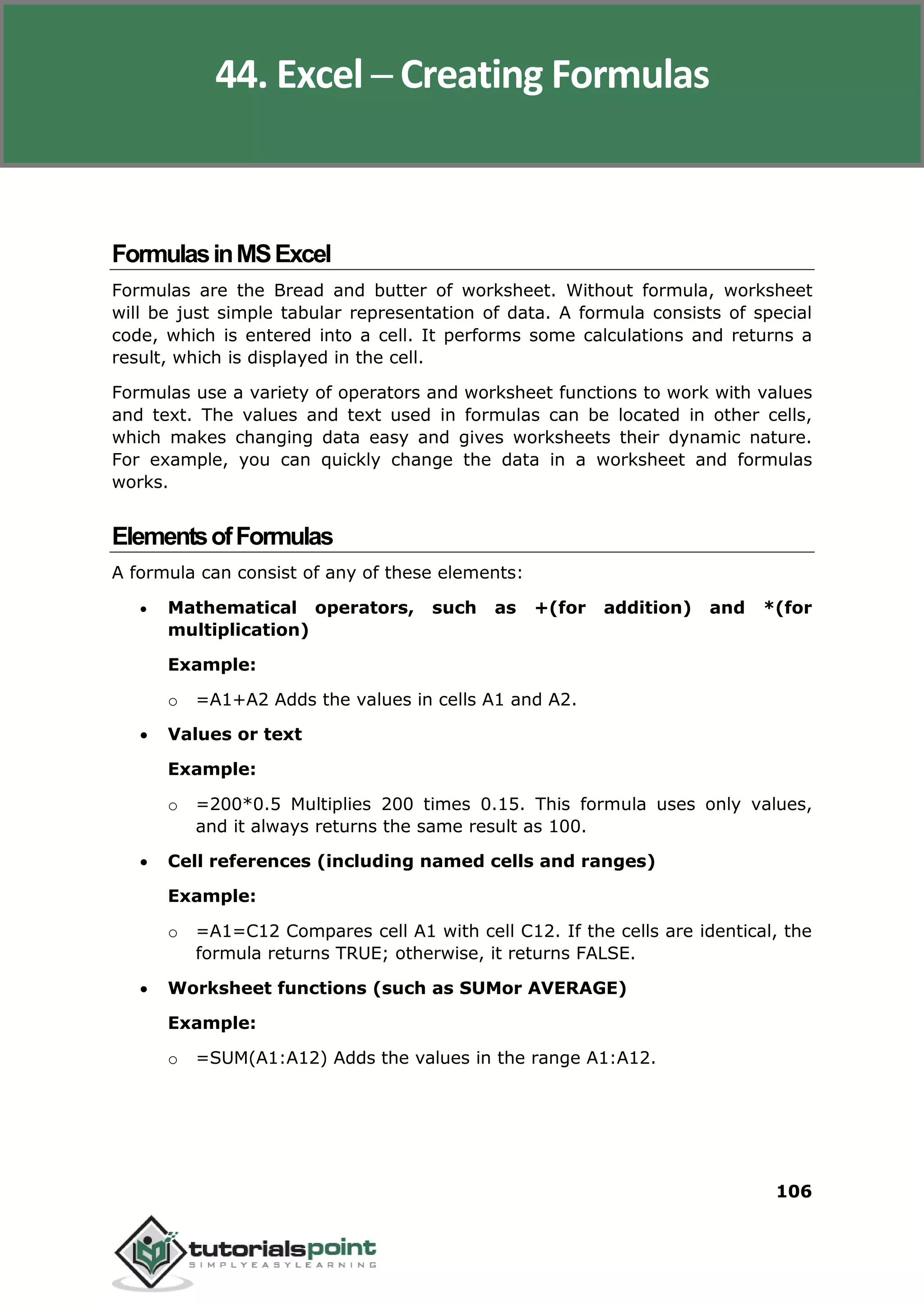 Excel 2010
106
FormulasinMSExcel
Formulas are the Bread and butter of worksheet. Without formula, worksheet
will be just simple tabular representation of data. A formula consists of special
code, which is entered into a cell. It performs some calculations and returns a
result, which is displayed in the cell.
Formulas use a variety of operators and worksheet functions to work with values
and text. The values and text used in formulas can be located in other cells,
which makes changing data easy and gives worksheets their dynamic nature.
For example, you can quickly change the data in a worksheet and formulas
works.
ElementsofFormulas
A formula can consist of any of these elements:
 Mathematical operators, such as +(for addition) and *(for
multiplication)
Example:
o =A1+A2 Adds the values in cells A1 and A2.
 Values or text
Example:
o =200*0.5 Multiplies 200 times 0.15. This formula uses only values,
and it always returns the same result as 100.
 Cell references (including named cells and ranges)
Example:
o =A1=C12 Compares cell A1 with cell C12. If the cells are identical, the
formula returns TRUE; otherwise, it returns FALSE.
 Worksheet functions (such as SUMor AVERAGE)
Example:
o =SUM(A1:A12) Adds the values in the range A1:A12.
44. Excel ─ Creating Formulas
 