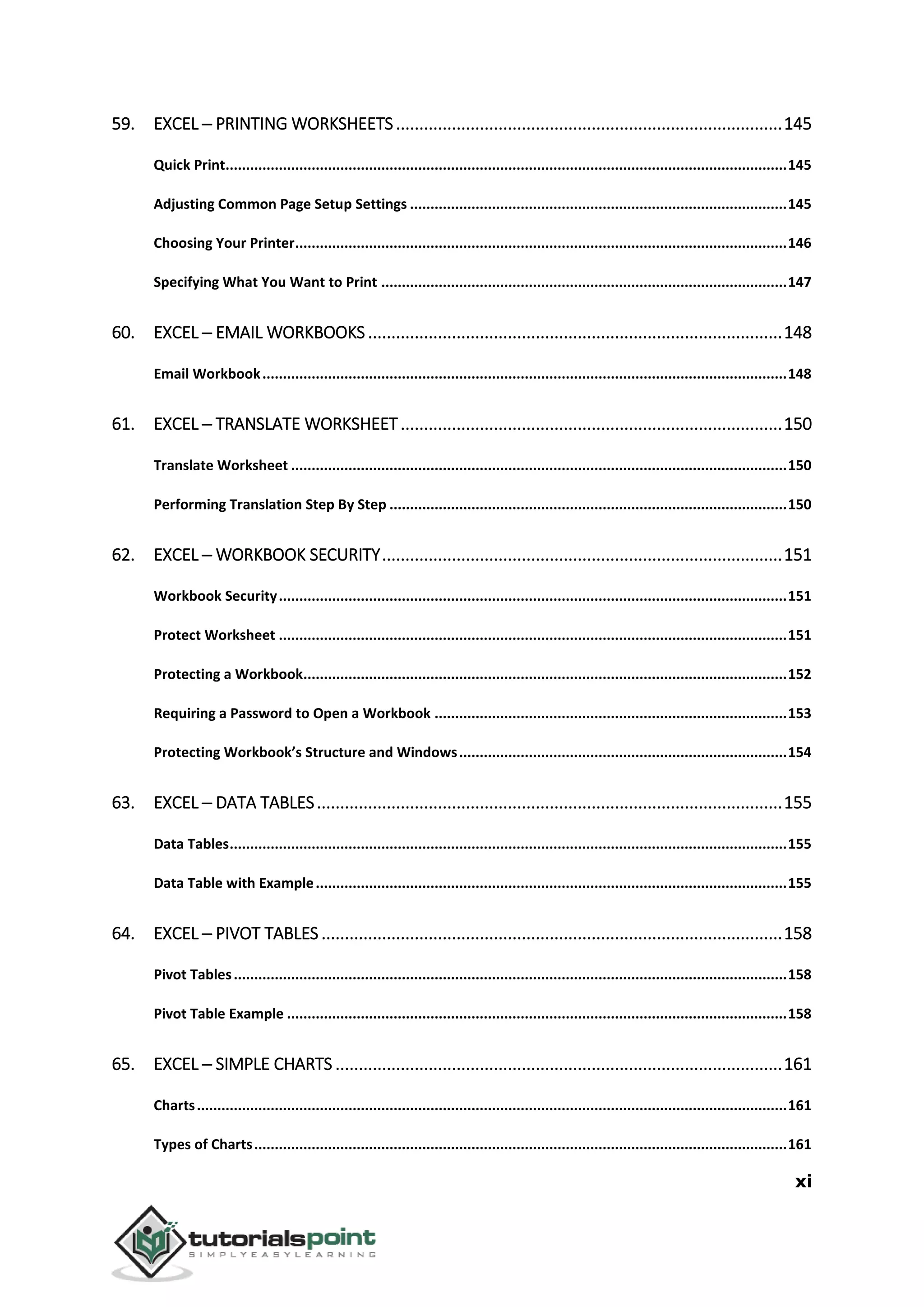 xi
59. EXCEL ─ PRINTING WORKSHEETS...................................................................................145
Quick Print.........................................................................................................................................145
Adjusting Common Page Setup Settings ............................................................................................145
Choosing Your Printer........................................................................................................................146
Specifying What You Want to Print ...................................................................................................147
60. EXCEL ─ EMAIL WORKBOOKS .........................................................................................148
Email Workbook................................................................................................................................148
61. EXCEL ─ TRANSLATE WORKSHEET..................................................................................150
Translate Worksheet .........................................................................................................................150
Performing Translation Step By Step .................................................................................................150
62. EXCEL ─ WORKBOOK SECURITY......................................................................................151
Workbook Security............................................................................................................................151
Protect Worksheet ............................................................................................................................151
Protecting a Workbook......................................................................................................................152
Requiring a Password to Open a Workbook ......................................................................................153
Protecting Workbook’s Structure and Windows................................................................................154
63. EXCEL ─ DATA TABLES....................................................................................................155
Data Tables........................................................................................................................................155
Data Table with Example...................................................................................................................155
64. EXCEL ─ PIVOT TABLES ...................................................................................................158
Pivot Tables.......................................................................................................................................158
Pivot Table Example ..........................................................................................................................158
65. EXCEL ─ SIMPLE CHARTS ................................................................................................161
Charts................................................................................................................................................161
Types of Charts..................................................................................................................................161
 