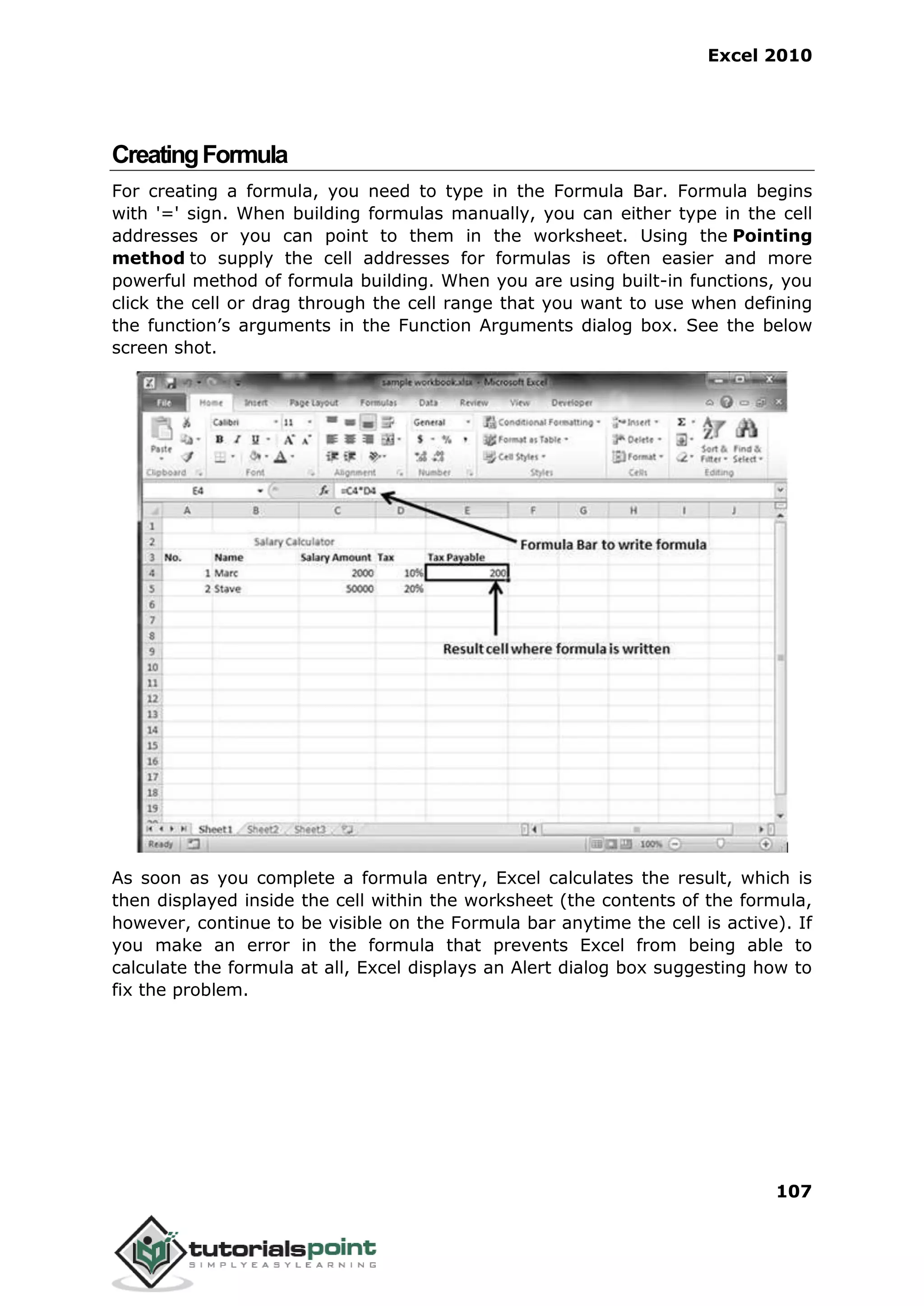 Excel 2010
107
CreatingFormula
For creating a formula, you need to type in the Formula Bar. Formula begins
with '=' sign. When building formulas manually, you can either type in the cell
addresses or you can point to them in the worksheet. Using the Pointing
method to supply the cell addresses for formulas is often easier and more
powerful method of formula building. When you are using built-in functions, you
click the cell or drag through the cell range that you want to use when defining
the function’s arguments in the Function Arguments dialog box. See the below
screen shot.
As soon as you complete a formula entry, Excel calculates the result, which is
then displayed inside the cell within the worksheet (the contents of the formula,
however, continue to be visible on the Formula bar anytime the cell is active). If
you make an error in the formula that prevents Excel from being able to
calculate the formula at all, Excel displays an Alert dialog box suggesting how to
fix the problem.
 