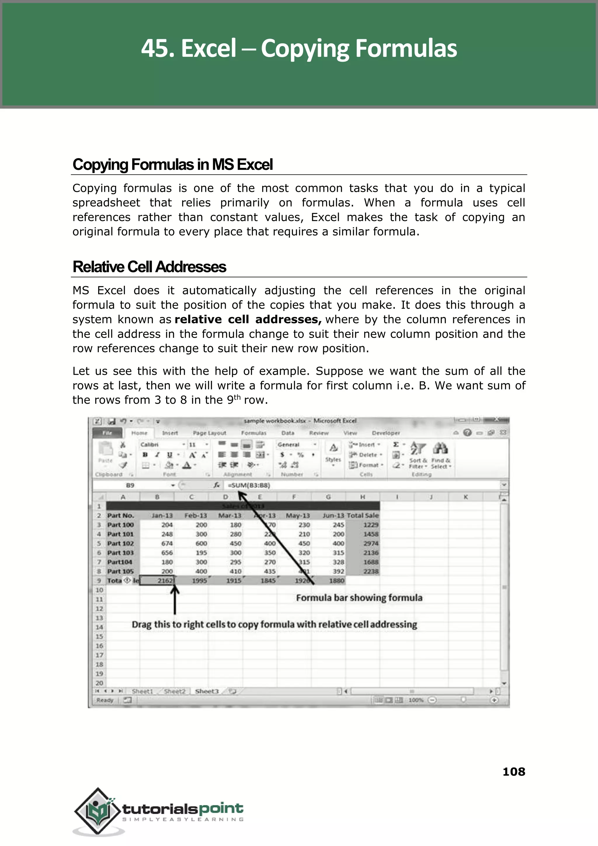 Excel 2010
108
CopyingFormulasinMSExcel
Copying formulas is one of the most common tasks that you do in a typical
spreadsheet that relies primarily on formulas. When a formula uses cell
references rather than constant values, Excel makes the task of copying an
original formula to every place that requires a similar formula.
RelativeCellAddresses
MS Excel does it automatically adjusting the cell references in the original
formula to suit the position of the copies that you make. It does this through a
system known as relative cell addresses, where by the column references in
the cell address in the formula change to suit their new column position and the
row references change to suit their new row position.
Let us see this with the help of example. Suppose we want the sum of all the
rows at last, then we will write a formula for first column i.e. B. We want sum of
the rows from 3 to 8 in the 9th
row.
45. Excel ─ Copying Formulas
 