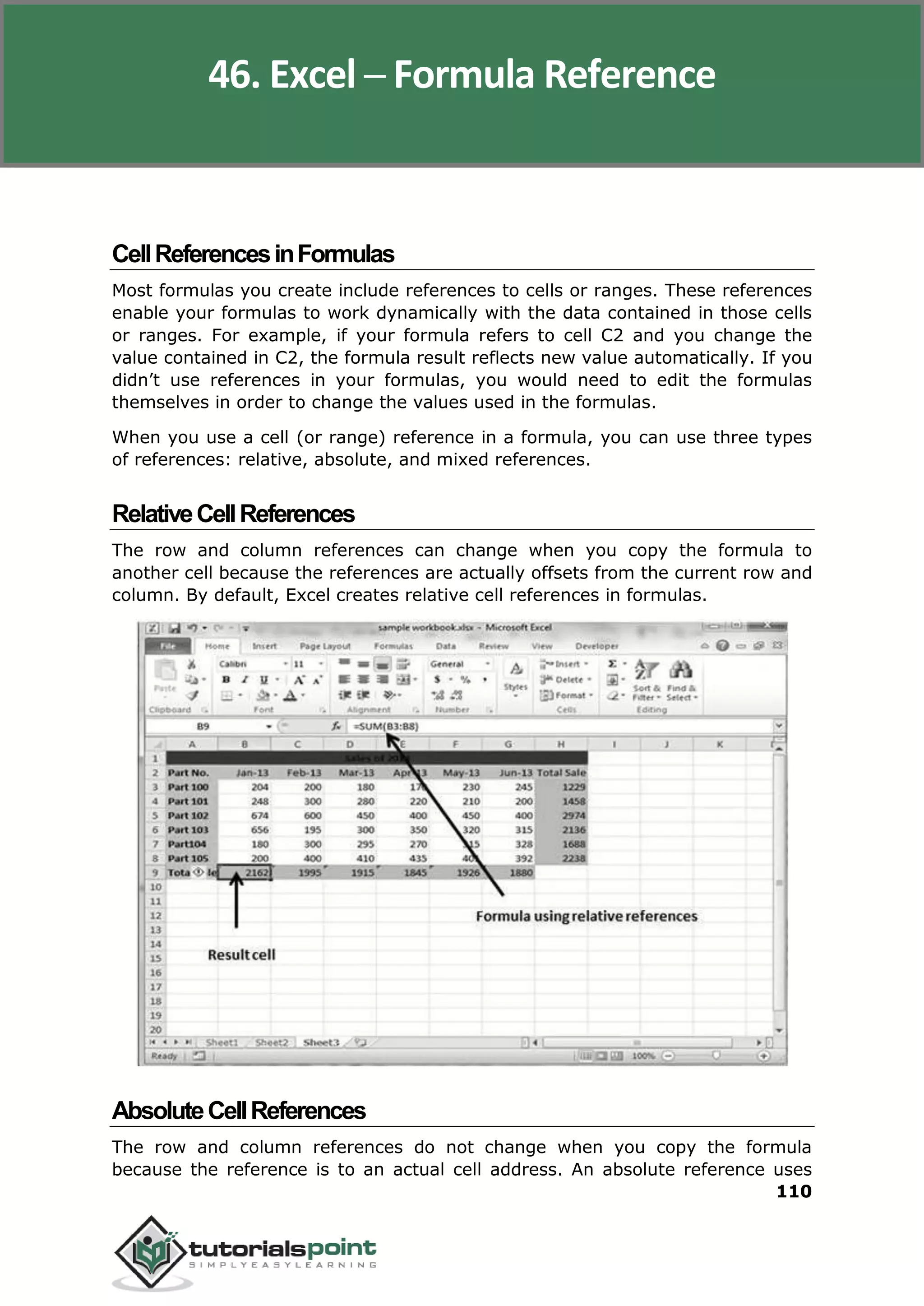 Excel 2010
110
CellReferencesinFormulas
Most formulas you create include references to cells or ranges. These references
enable your formulas to work dynamically with the data contained in those cells
or ranges. For example, if your formula refers to cell C2 and you change the
value contained in C2, the formula result reflects new value automatically. If you
didn’t use references in your formulas, you would need to edit the formulas
themselves in order to change the values used in the formulas.
When you use a cell (or range) reference in a formula, you can use three types
of references: relative, absolute, and mixed references.
RelativeCellReferences
The row and column references can change when you copy the formula to
another cell because the references are actually offsets from the current row and
column. By default, Excel creates relative cell references in formulas.
AbsoluteCellReferences
The row and column references do not change when you copy the formula
because the reference is to an actual cell address. An absolute reference uses
46. Excel ─ Formula Reference
 